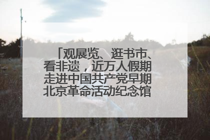 观展览、逛书市、看非遗，近万人假期走进中国共产党早期北京革命活动纪念馆解锁参观新体验