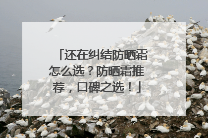 还在纠结防晒霜怎么选？防晒霜推荐，口碑之选！
