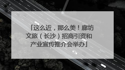 这么近，那么美！廊坊文旅（长沙）招商引资和产业宣传推介会举办
