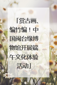 赏古画、编竹编！中国闽台缘博物馆开展端午文化体验活动
