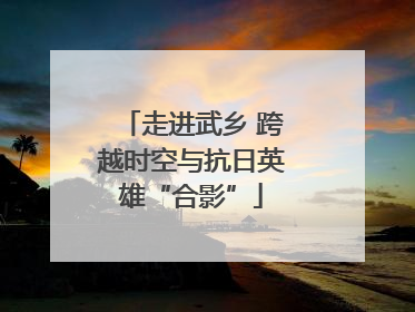 走进武乡 跨越时空与抗日英雄“合影”