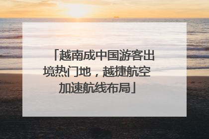 越南成中国游客出境热门地，越捷航空加速航线布局
