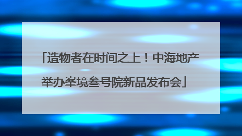 造物者在时间之上！中海地产举办峯境叁号院新品发布会