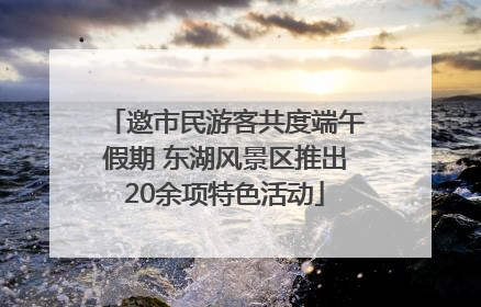 邀市民游客共度端午假期 东湖风景区推出20余项特色活动