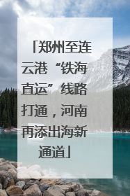郑州至连云港“铁海直运”线路打通，河南再添出海新通道