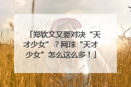 郑钦文又要对决“天才少女”？网球“天才少女”怎么这么多！