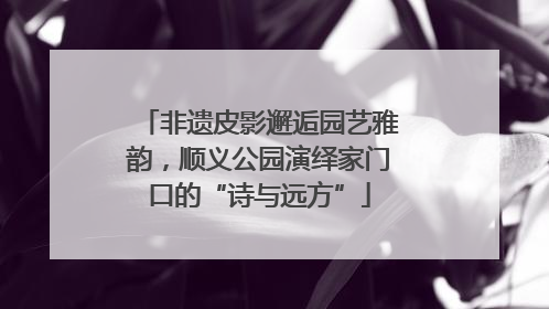 非遗皮影邂逅园艺雅韵，顺义公园演绎家门口的“诗与远方”