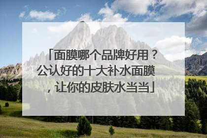 面膜哪个品牌好用？公认好的十大补水面膜，让你的皮肤水当当
