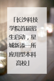 长沙科技学院首届招生启动，星城新添一所应用型本科高校