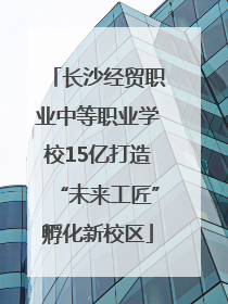 长沙经贸职业中等职业学校15亿打造“未来工匠”孵化新校区