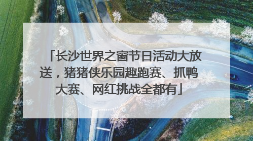 长沙世界之窗节日活动大放送，猪猪侠乐园趣跑赛、抓鸭大赛、网红挑战全都有