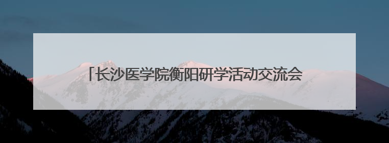 长沙医学院衡阳研学活动交流会在衡阳市蒸湘区人民政府举行