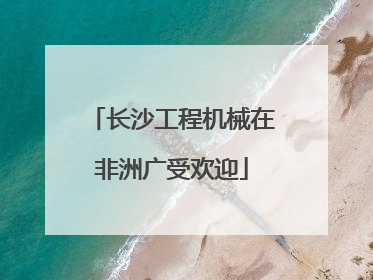长沙工程机械在非洲广受欢迎