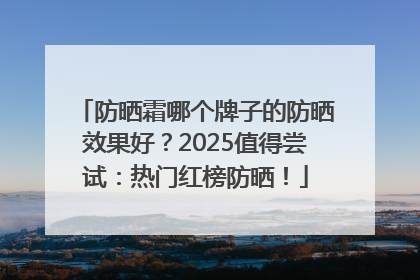 防晒霜哪个牌子的防晒效果好？2025值得尝试：热门红榜防晒！