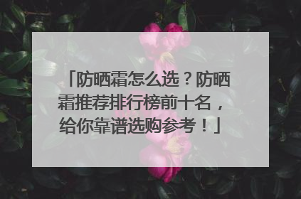 防晒霜怎么选？防晒霜推荐排行榜前十名，给你靠谱选购参考！