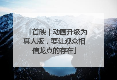 首映｜动画升级为真人版，要让观众相信龙真的存在