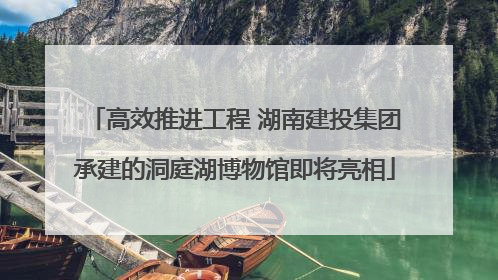 高效推进工程 湖南建投集团承建的洞庭湖博物馆即将亮相