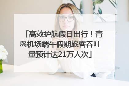 高效护航假日出行！青岛机场端午假期旅客吞吐量预计达21万人次