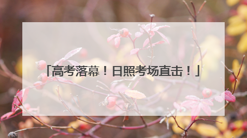 高考落幕！日照考场直击！