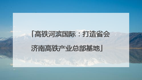 高铁河滨国际：打造省会济南高铁产业总部基地