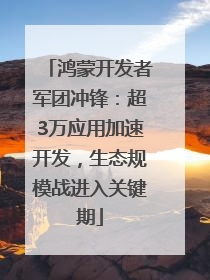 鸿蒙开发者军团冲锋：超3万应用加速开发，生态规模战进入关键期