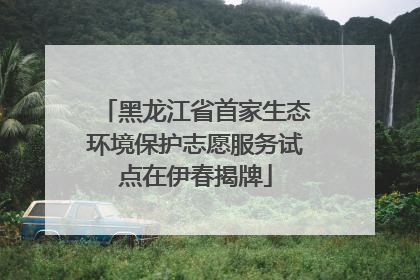 黑龙江省首家生态环境保护志愿服务试点在伊春揭牌