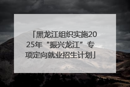 黑龙江组织实施2025年“振兴龙江”专项定向就业招生计划