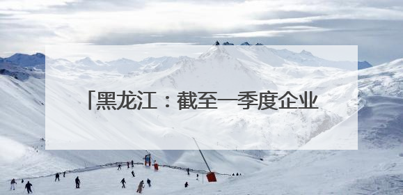 黑龙江：截至一季度企业发明专利有效量为1.8万件 同比增长10.6%