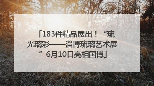 183件精品展出！“琉光璃彩——淄博琉璃艺术展”6月10日亮相国博
