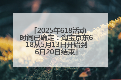 2025年618活动时间已确定：淘宝京东618从5月13日开始到6月20日结束