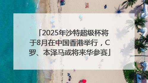 2025年沙特超级杯将于8月在中国香港举行，C罗、本泽马或将来华参赛