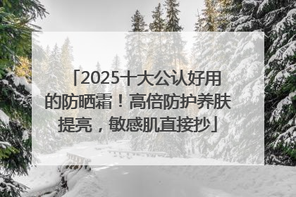 2025十大公认好用的防晒霜！高倍防护养肤提亮，敏感肌直接抄