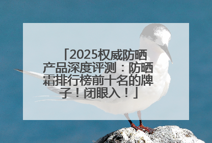 2025权威防晒产品深度评测：防晒霜排行榜前十名的牌子！闭眼入！