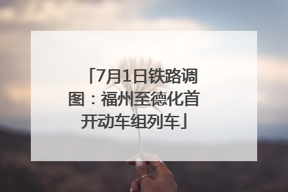 7月1日铁路调图：福州至德化首开动车组列车