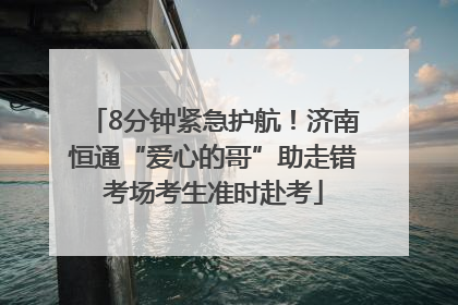 8分钟紧急护航！济南恒通“爱心的哥”助走错考场考生准时赴考